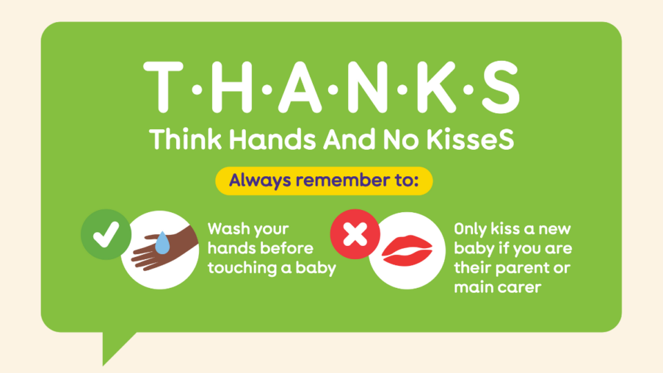 Illustration from The Lullaby Trust depicting hands being washed, and an X next to a pair of lips. T H A N K S - meaning, Think Hands And No KisseS. Remember to wash your hands before touching a baby, and only kiss a new baby if you're their parent or carer.