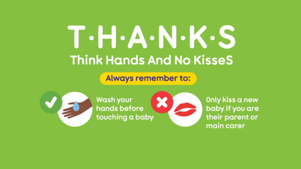 Illustration from The Lullaby Trust depicting hands being washed, and an X next to a pair of lips. T H A N K S - meaning, Think Hands And No KisseS. Remember to wash your hands before touching a baby, and only kiss a new baby if you're their parent or carer.
