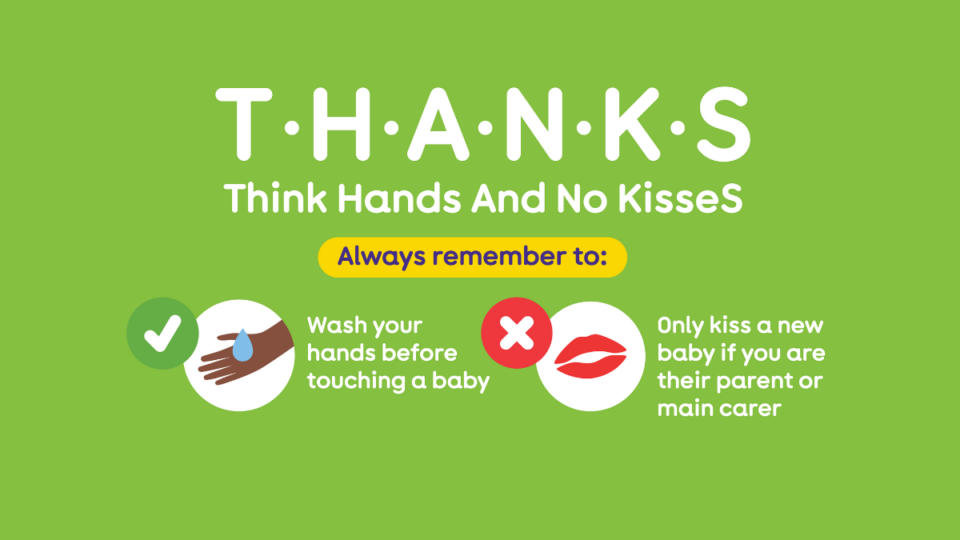 Illustration from The Lullaby Trust depicting hands being washed, and an X next to a pair of lips. T H A N K S - meaning, Think Hands And No KisseS. Remember to wash your hands before touching a baby, and only kiss a new baby if you're their parent or carer.