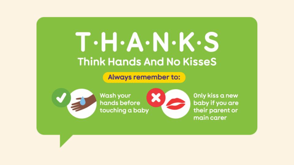 THANKS Think Hands And No KisseS Always remember to wash your hands before touching a baby Only kiss a new baby if you are their parent or main carer.