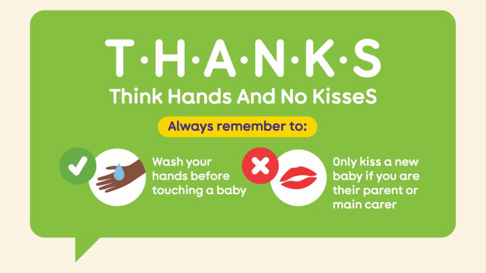 Illustration from The Lullaby Trust depicting hands being washed, and an X next to a pair of lips. T H A N K S - meaning, Think Hands And No KisseS. Remember to wash your hands before touching a baby, and only kiss a new baby if you're their parent or carer.