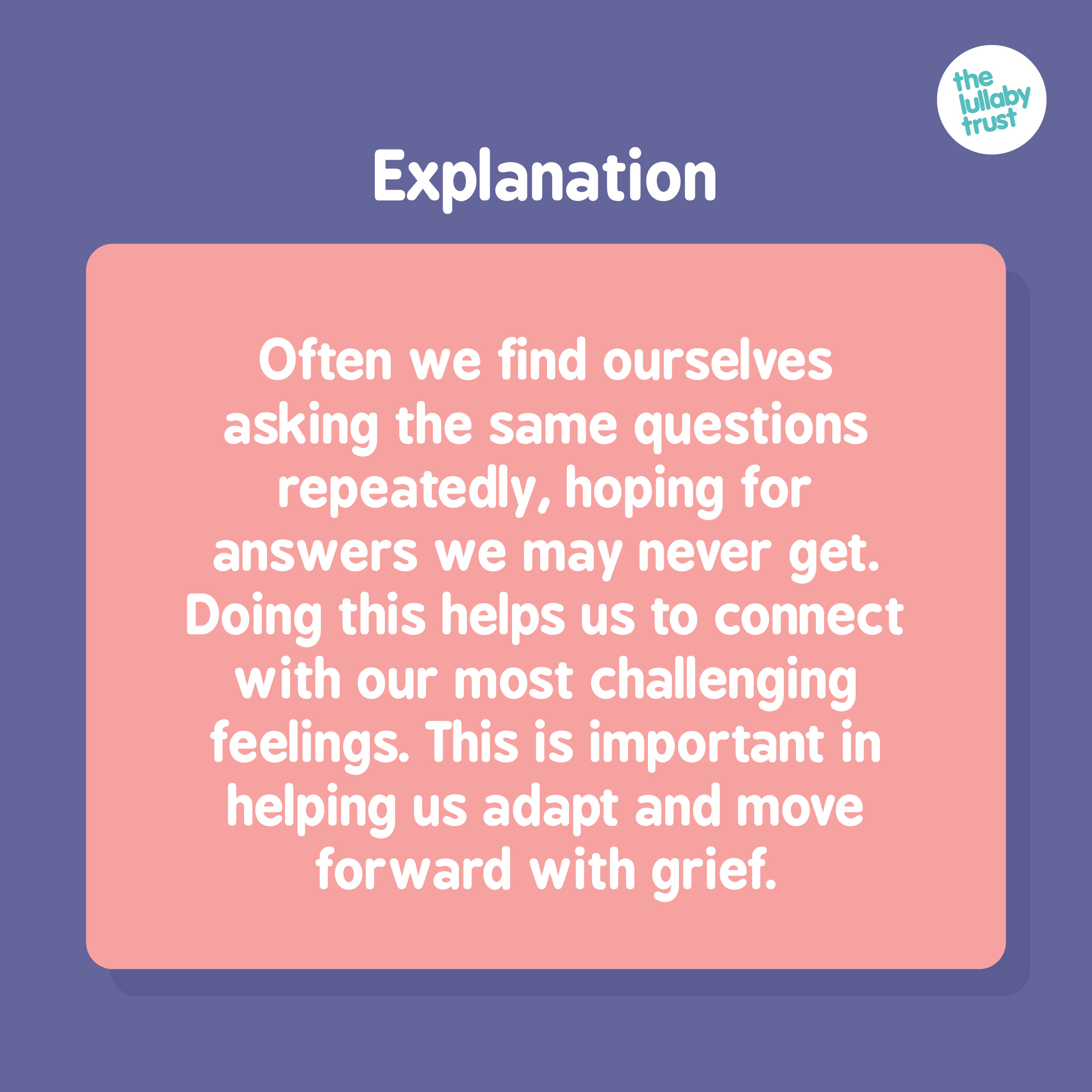 Explanation: Often we find ourselves asking the same questions repeatedly, hoping for answers we may never get. Doing this helps us to connect with our most challenging feelings. This is important in helping us adapt and move forward with grief