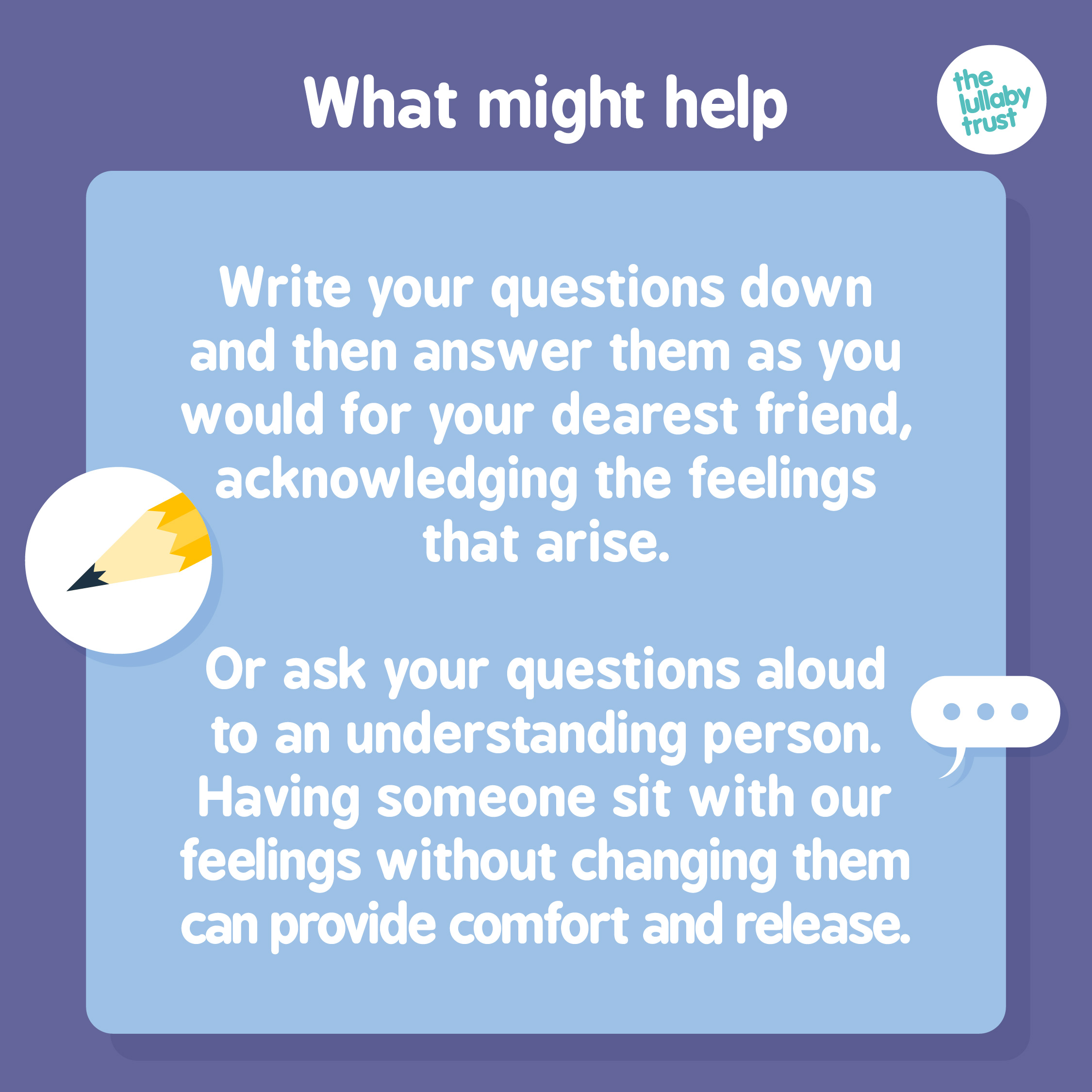 What might help: Write your questions down and then answer them as you would for your dearest friend, acknowledging the feelings that arise. Or ask your questions aloud to an understanding person. Having someone sit with our feelings without changing them can provide comfort and release